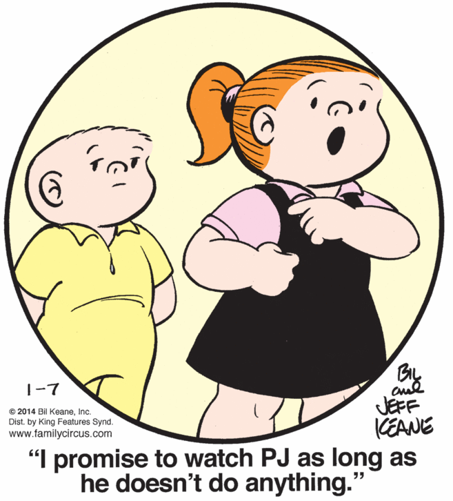 White OCR: |-7 JEFF KEANE "I promise to watch PJ as long as he doesn't do anything." © 2014 Bil KeaneInc. Dist. by King Features Synd. www.familycircus.com |-7 JEFF KEANE "I promise to watch PJ as long as he doesn't do anything." © 2014 Bil KeaneInc. Dist. by King Features Synd. www.familycircus.com
