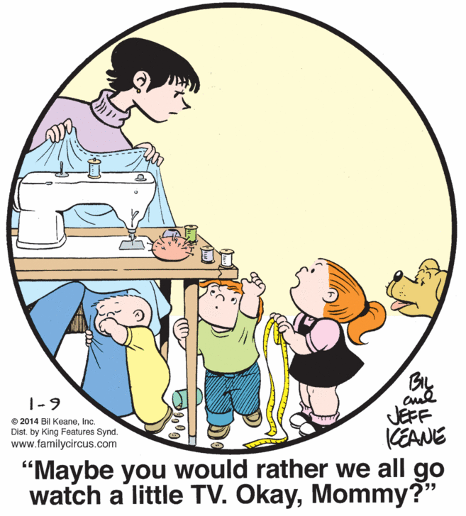 Rectangle OCR: BIL |-9 © 2014 Bil KeaneInc. Dist. by King Features Synd. www.familycircus.com JEFF KEANE "Maybe you would rather we all go watch a little TV. OkayMommy?" BIL |-9 © 2014 Bil KeaneInc. Dist. by King Features Synd. www.familycircus.com JEFF KEANE "Maybe you would rather we all go watch a little TV. Okay