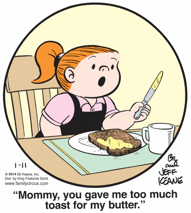 Kitchen utensil OCR: 1-|| © 2014 Bil Keaneinc. Dist. by King Features Synd. www.familycircus.com JEFF CEANE "Mommyyou gave me too much toast for my butter.' ? 1-|| © 2014 Bil Keaneinc. Dist. by King Features Synd. www.familycircus.com JEFF CEANE "Mommyyou gave me too much toast for my butter.' ?