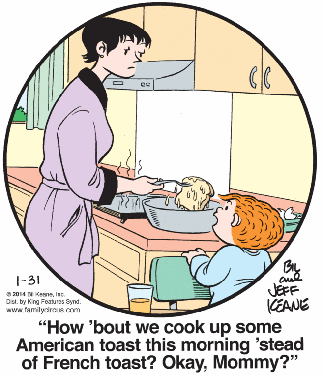 Conversation OCR: By JEFF CEANE "How 'bout we cook up some American toast this morning 'stead of French toast? OkayMommy?" 1-31 © 2014 Bil KeaneInc. Dist. by King Features Synd. www.familycircus.com By JEFF CEANE "How 'bout we cook up some American toast this morning 'stead of French toast? OkayMommy?" 1-31 © 2014 Bil KeaneInc. Dist. by King Features Synd. www.familycircus.com