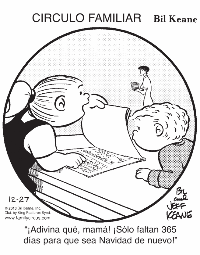 Jaw OCR: CIRCULO FAMILIAR Bil Keane By JEFF KEANE 12-27 © 2013 Bil KeaneInc. Dist. by King Features Synd. www.tamilycircus.com "¡Adivina quémamá! ¡Sólo faltan 365 dias para que sea Navidad de nuevo!" CIRCULO FAMILIAR Bil Keane By JEFF KEANE 12-27 © 2013 Bil KeaneInc. Dist. by King Features Synd. www.tamilycircus.com "¡Adivina quémamá! ¡Sólo faltan 365 dias para que sea Navidad de nuevo!"