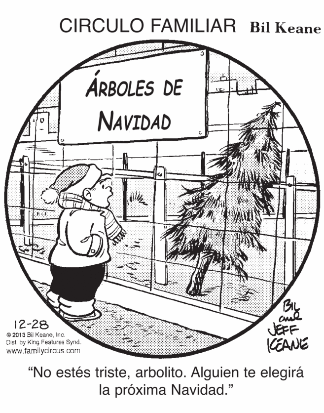 Art OCR: CIRCULO FAMILIAR Bil Keane ÁRBOLES DE NAVIDAD 12-28 © 2013 Bil KeaneInc. Dist. by King Features Synd. www.familycircus.com JEFF KEANE "No estés tristearbolito. Alguien te elegirá la próxima Navidad." CIRCULO FAMILIAR Bil Keane ÁRBOLES DE NAVIDAD 12-28 © 2013 Bil KeaneInc. Dist. by King Features Synd. www.familycircus.com JEFF KEANE "No estés tristearbolito. Alguien te elegirá la próxima Navidad."
