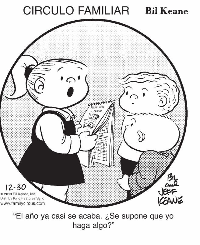 Human OCR: CIRCULO FAMILIAR Bil Keane FELIZ AÑO NUEVO BIL JEFF CEANE 12-30 © 2013 Bil Keaneinc. Dist. by King Features Synd. www.familycircus.com "El año ya casi se acaba. ¿Se supone que yo haga algo?" CIRCULO FAMILIAR Bil Keane FELIZ AÑO NUEVO BIL JEFF CEANE 12-30 © 2013 Bil Keaneinc. Dist. by King Features Synd. www.familycircus.com "El año ya casi se acaba. ¿Se supone que yo haga algo?"