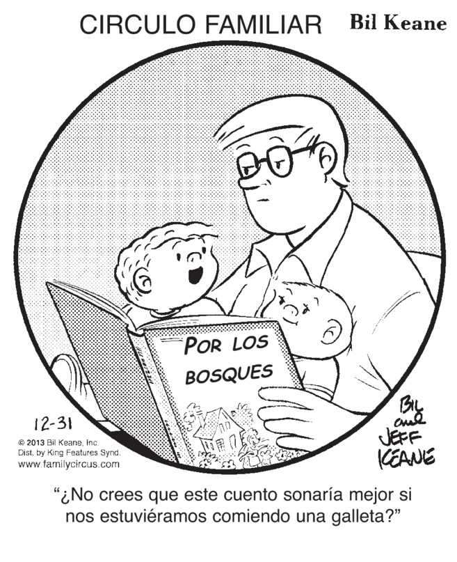 Human body OCR: CIRCULO FAMILIAR Bil Keane 00 POR LOS BOSQUES 12-31 © 2013 Bil KeaneInc. Dist. by King Features Synd. www.familycircus.com JEFF KEANE "¿No crees que este cuento sonaría mejor si nos estuviéramos comiendo una galleta?" CIRCULO FAMILIAR Bil Keane 00 POR LOS BOSQUES 12-31 © 2013 Bil KeaneInc. Dist. by King Features Synd. www.familycircus.com JEFF KEANE "¿No crees que este cuento sonaría mejor si nos estuviéramos comiendo una galleta?"