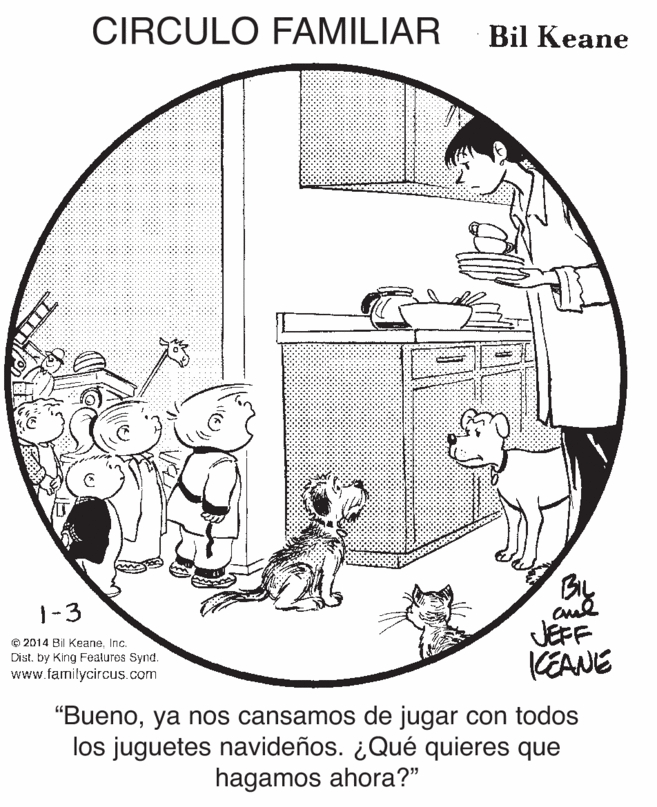 Rectangle OCR: CIRCULO FAMILIAR Bil Keane BIL 1-3 © 2014 Bil KeaneInc. Dist. by King Features Synd. www.familycircus.com JEFF CEANE "Buenoya nos cansamos de jugar con todos los juguetes navideños. ¿Qué quieres que hagamos ahora?" CIRCULO FAMILIAR Bil Keane BIL 1-3 © 2014 Bil KeaneInc. Dist. by King Features Synd. www.familycircus.com JEFF CEANE "Buenoya nos cansamos de jugar con todos los juguetes navideños. ¿Qué quieres que hagamos ahora?"