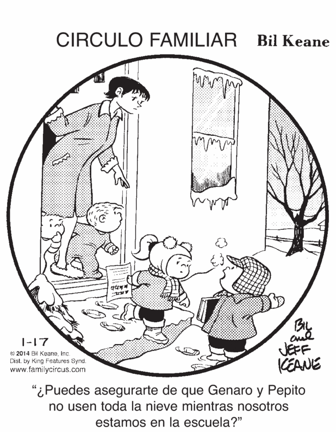 Elbow OCR: CIRCULO FAMILIAR Bil Keane 1-17 JEFF KEANE © 2014 Bil KeaneInc. Distby King Features Synd. www.familycircus.com "¿Puedes asegurarte de que Genaro y Pepito no usen toda la nieve mientras nosotros estamos en la escuela?" CIRCULO FAMILIAR Bil Keane 1-17 JEFF KEANE © 2014 Bil KeaneInc. Distby King Features Synd. www.familycircus.com "¿Puedes asegurarte de que Genaro y Pepito no usen toda la nieve mientras nosotros estamos en la escuela?"