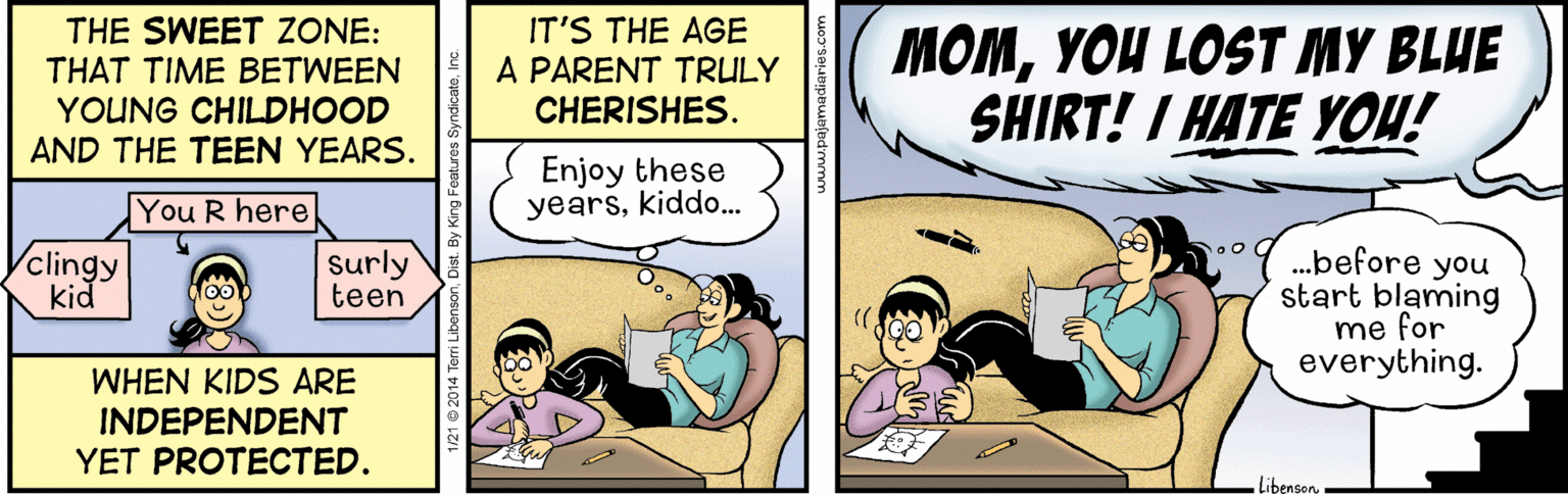 Fiction OCR: THE SWEET ZONE: THAT TIME BETWEEN YOUNG CHILDHOOD AND THE TEEN YEARS. IT'S THE AGE A PARENT TRULY CHERISHES. MOMYOU LOST MY BLUE SHIRT! I HATE YOU! Enjoy these yearskiddo. You R here Yclingy .before you start blaming me for everything. surly teen kid WHEN KIDS ARE INDEPENDENT YET PROTECTED. libensonTHE SWEET ZONE: THAT TIME BETWEEN YOUNG CHILDHOOD AND THE TEEN YEARS. IT'S THE AGE A PARENT TRULY CHERISHES. MOMYOU LOST MY BLUE SHIRT! I HATE YOU! Enjoy these yearskiddo. You R here Yclingy .before you start blaming me for everything. surly teen kid WHEN KIDS ARE INDEPENDENT YET PROTECTED. libenson