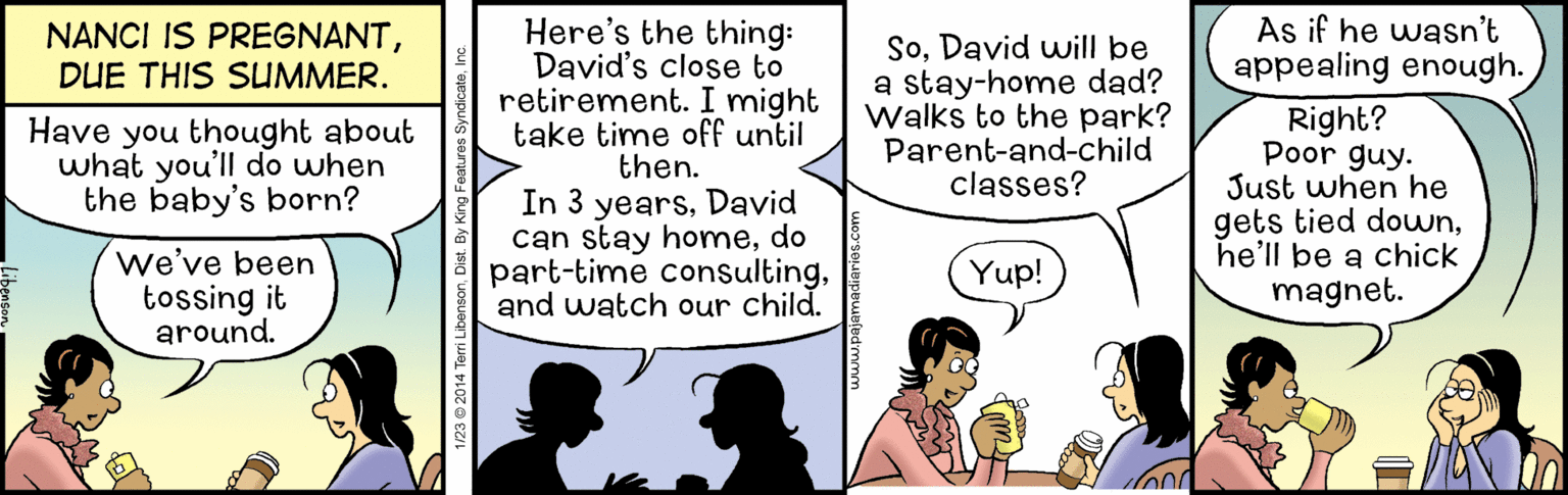 Conversation OCR: As if he wasn't appealing enough. Here's the thing: David's close to retirement. I might take time off until then. In 3 yearsDavid can stay homedo part-time consultingand watch our child. NANCI IS PREGNANTDUE THIS SUMMER. SoDavid will be a stay-home dad? Walks to the park? Parent-and-child classes? Right? Poor guy. Just when he gets tied downhe'll be a chick magnet. Have you thought about what you'll do when the baby's born? We've been tossing it around. Yup! As if he wasn't appealing enough. Here's the thing: David's close to retirement. I might take time off until then. In 3 yearsDavid can stay homedo part-time consultingand watch our child. NANCI IS PREGNANTDUE THIS SUMMER. SoDavid will be a stay-home dad? Walks to the park? Parent-and-child classes? Right? Poor guy. Just when he gets tied downhe'll be a chick magnet. Have you thought about what you'll do when the baby's born? We've been tossing it around. Yup!