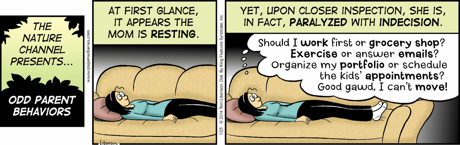 Illustration OCR: AT FIRST GLANCEIT APPEARS THE MOM IS RESTING. YETPARALYZED WITH INDECISION. THE NATURE CHANNEL PRESENTS... Should I work first or grocery shop? Exercise or answer enmails? Organize my portfolio or schedule the kids' appointments? Good gawdI can't move! ODD PARENT BEHAVIORS Libengon AT FIRST GLANCEIT APPEARS THE MOM IS RESTING. YETUPON CLOSER INSPECTIONSHE ISIN FACTPARALYZED WITH INDECISION. THE NATURE CHANNEL PRESENTS... Should I work first or grocery shop? Exercise or answer enmails? Organize my portfolio or schedule the kids' appointments? Good gawdI can't move! ODD PARENT BEHAVIORS Libengon