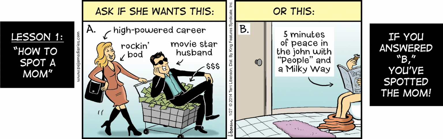 Job OCR: ASK IF SHE WANTS THIS: OR THIS: A. high-powered career ?. 5 minutes of peace in the john with "People" and a Milky Way LESSON 1: IF YOU ANSWERED "?YOU'VE movie star husband rockin' "HOW TO bod SPOT A $$$ MOM" SPOTTED THE MOM! www.pajamadiaries.com Libenson. 1/27 © 2014 Te ASK IF SHE WANTS THIS: OR THIS: A. high-powered career ?. 5 minutes of peace in the john with "People" and a Milky Way LESSON 1: IF YOU ANSWERED "?YOU'VE movie star husband rockin' "HOW TO bod SPOT A $$$ MOM" SPOTTED THE MOM! www.pajamadiaries.com Libenson. 1/27 © 2014 Te