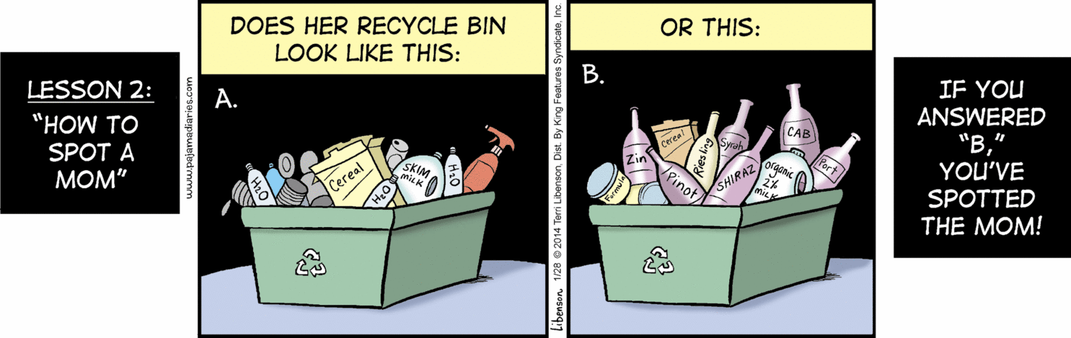 Advertising OCR: DOES HER RECYCLE BIN LOOK LIKE THIS: OR THIS: LESSON 2: ?. "HOW TO IF YOU ANSWERED "B" YOU'VE SPOTTED SPOT A CAB MOM" Cereal SKIM Zin Cereal Pinot SHIRAZ THE MOM! www.pajamadiaries.com Libenson 1/28 2014 Terri LibensonInc. B. DOES HER RECYCLE BIN LOOK LIKE THIS: OR THIS: LESSON 2: ?. "HOW TO IF YOU ANSWERED "B" YOU'VE SPOTTED SPOT A CAB MOM" Cereal SKIM Zin Cereal Pinot SHIRAZ THE MOM! www.pajamadiaries.com Libenson 1/28 2014 Terri LibensonDist. By King Features SyndicateInc. B.