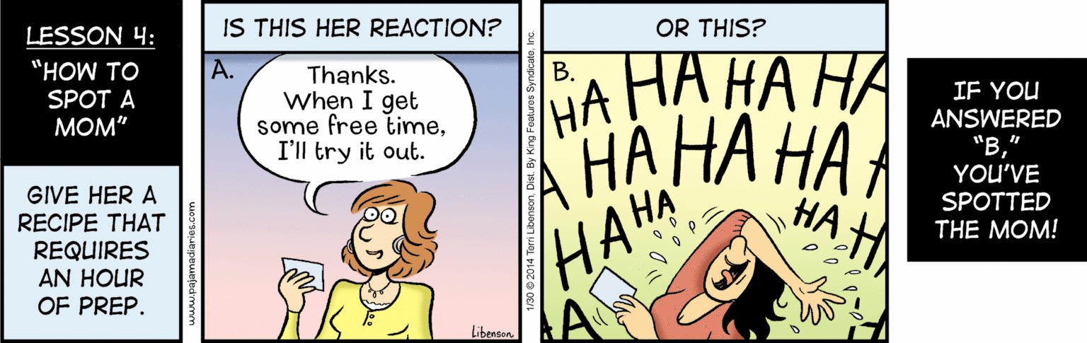 Art OCR: LESSON 4: IS THIS HER REACTION? OR THIS? ?? ?? ?? ?? ?? ?? ?? ?? "HOW TO ?. Thanks. When I get some free timeI'll try it out. ?. SPOT A IF YOU ANSWERED ???" "?YOU'VE GIVE HER A RECIPE THAT REQUIRES AN HOUR OF PREP. SPOTTED THE MOM! HAHA Libencon 1/30 e 2014 Terri Libenson. LESSON 4: IS THIS HER REACTION? OR THIS? ?? ?? ?? ?? ?? ?? ?? ?? "HOW TO ?. Thanks. When I get some free timeI'll try it out. ?. SPOT A IF YOU ANSWERED ???" "?YOU'VE GIVE HER A RECIPE THAT REQUIRES AN HOUR OF PREP. SPOTTED THE MOM! HAHA Libencon 1/30 e 2014 Terri Libenson.