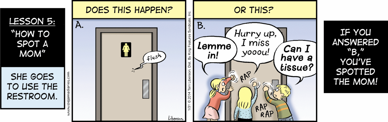 Comic book OCR: DOES THIS HAPPEN? LESSON 5: OR THIS? ?. "HOW TO ?. SPOT A ???" Lemme in! Hurry upI miss yooou! IF YOU ANSWERED C?n I have a tissue? flush SHE GOES TO USE THE RESTROOM. "B" YOU'VE SPOTTED RAP THE MOM! RAP RAP Libenson 1/31 e 2014 Torri Libonson. Dist. B DOES THIS HAPPEN? LESSON 5: OR THIS? ?. "HOW TO ?. SPOT A ???" Lemme in! Hurry upI miss yooou! IF YOU ANSWERED C?n I have a tissue? flush SHE GOES TO USE THE RESTROOM. "B" YOU'VE SPOTTED RAP THE MOM! RAP RAP Libenson 1/31 e 2014 Torri Libonson. Dist. B