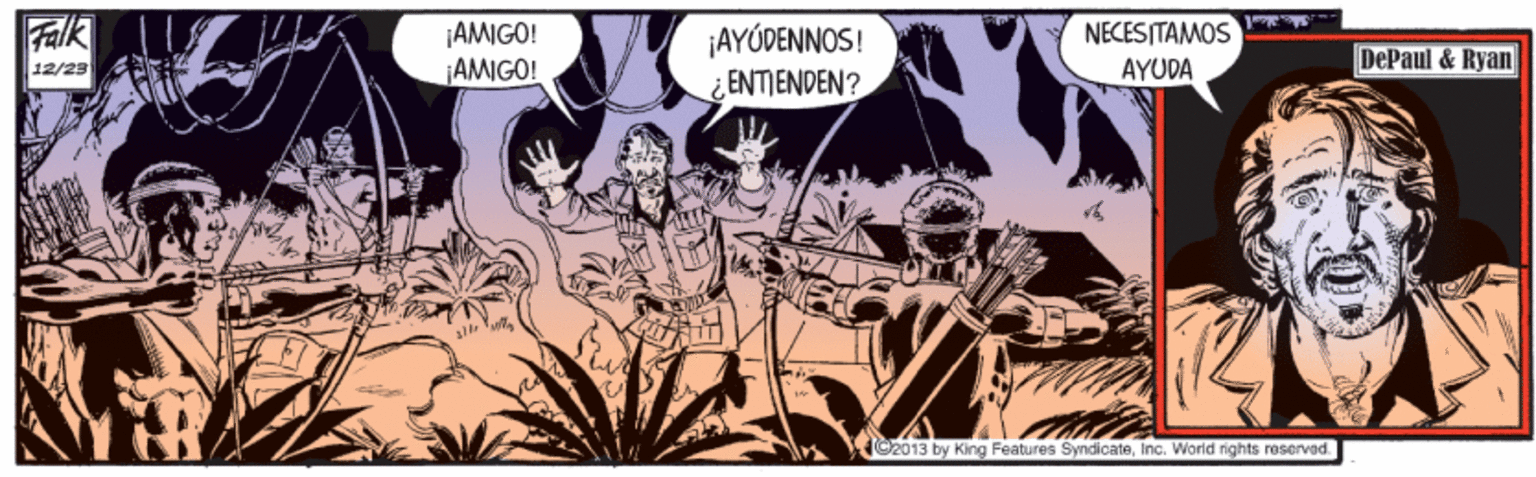 Art OCR: Falk ¡AMIGO! ¡AMIGO! ¡AYÓDENNOS! ¿ENTIENDEN? NECESITAMOS AYUDA DePaul & Ryan 12/23 C2013 by King Features SyndicateInc. Worid rights roserved. Falk ¡AMIGO! ¡AMIGO! ¡AYÓDENNOS! ¿ENTIENDEN? NECESITAMOS AYUDA DePaul & Ryan 12/23 C2013 by King Features SyndicateInc. Worid rights roserved.
