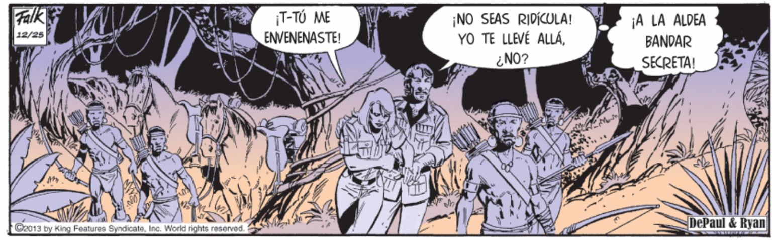 Comics OCR: Falk ¡T-TÚ ME ¡NO SEAS RIDICULA! YO TE LLEVÉ ALLÁiNO? ¡A LA ALDEA BANDAR 12/25 ENVENENASTE! SECRETA! DePaul & Ryan 2013 by King Features SyndicateInc. Worid rights reserved. YW" Falk ¡T-TÚ ME ¡NO SEAS RIDICULA! YO TE LLEVÉ ALLÁiNO? ¡A LA ALDEA BANDAR 12/25 ENVENENASTE! SECRETA! DePaul & Ryan 2013 by King Features SyndicateInc. Worid rights reserved. YW"