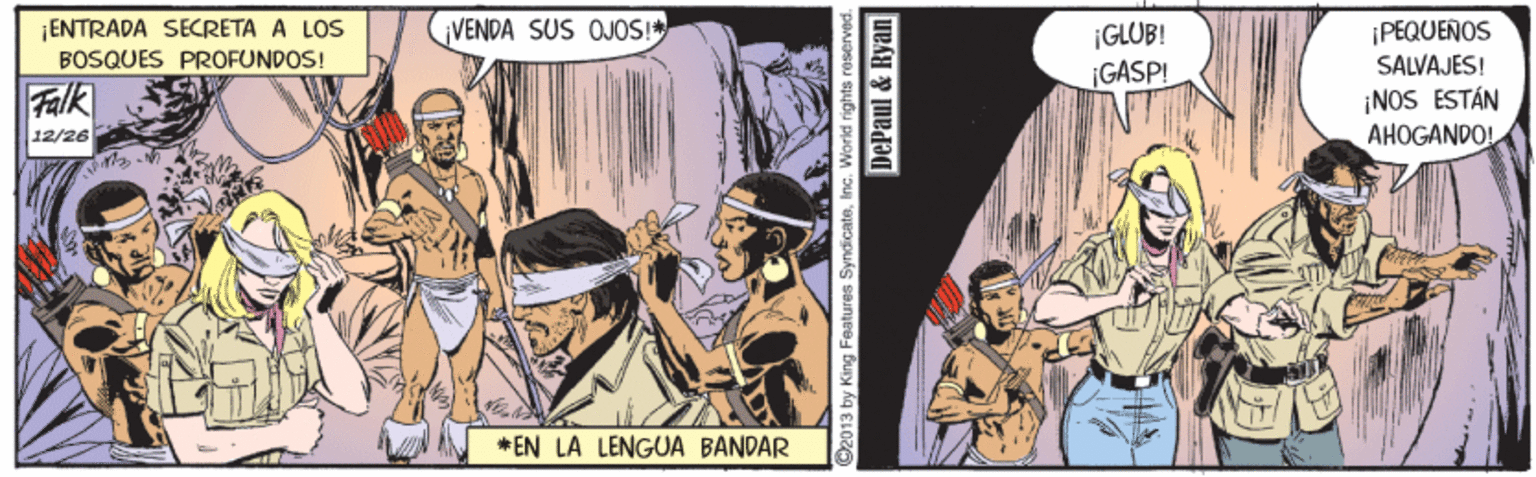 Fiction OCR: ¡ENTRADA SECRETA A LOS BOSQUES PROFUNDOS! VENDA SUS OJOS! ¡PEQUEÑOS |GLUB! GASPI SALVAJES! Falk ¡NOS ESTÁN AHOGANDO! 12/26 * EN LA LENGUA BANDAR O2013 by King Features SyndicateInc. DePaul & Ryan ¡ENTRADA SECRETA A LOS BOSQUES PROFUNDOS! VENDA SUS OJOS! ¡PEQUEÑOS |GLUB! GASPI SALVAJES! Falk ¡NOS ESTÁN AHOGANDO! 12/26 * EN LA LENGUA BANDAR O2013 by King Features SyndicateInc. DePaul & Ryan