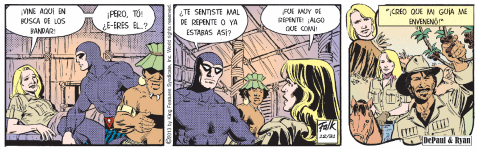 Illustration OCR: ¡FUE MUY DE REPENTE! ¡ALGO *CREO QUE MI GUÍA ME ENVENENÓ!" ¡VINE AQUÍ EN ¡PEROTÚ! ¿E-ERES EL? ¿TE SENTISTE MAL DE RÉPENTE O YA ESTABAS ASÍ? BUSCA DE LOS BANDAR! QUE COMÍ! Falk 12/31 DePaul & Ryan RIDE O2013 by King Features SyndicateInc. World rights reservad ¡FUE MUY DE REPENTE! ¡ALGO *CREO QUE MI GUÍA ME ENVENENÓ!" ¡VINE AQUÍ EN ¡PEROTÚ! ¿E-ERES EL? ¿TE SENTISTE MAL DE RÉPENTE O YA ESTABAS ASÍ? BUSCA DE LOS BANDAR! QUE COMÍ! Falk 12/31 DePaul & Ryan RIDE O2013 by King Features SyndicateInc. World rights reservad