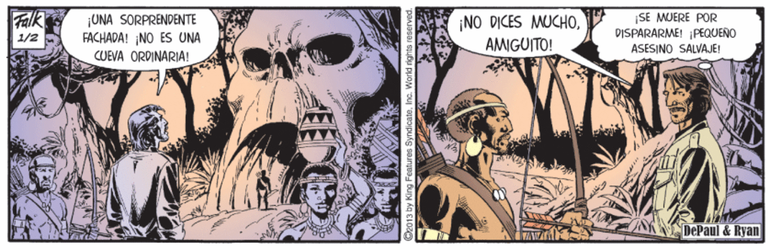 Comics OCR: Falk ¡UNA SORPRENDENTE FACHADA! NO ES UNA CUEVA ORDINARIA! ¡NO DICES MUCHOAMIGUITO! SE MUERE POR DISPARARME! PEQUENO ASESINO SALVAJE! 1/2 DePaul & Ryan ©2013 by King Features SyndicateInc. World rights reserved. Falk ¡UNA SORPRENDENTE FACHADA! NO ES UNA CUEVA ORDINARIA! ¡NO DICES MUCHOAMIGUITO! SE MUERE POR DISPARARME! PEQUENO ASESINO SALVAJE! 1/2 DePaul & Ryan ©2013 by King Features SyndicateInc. World rights reserved.