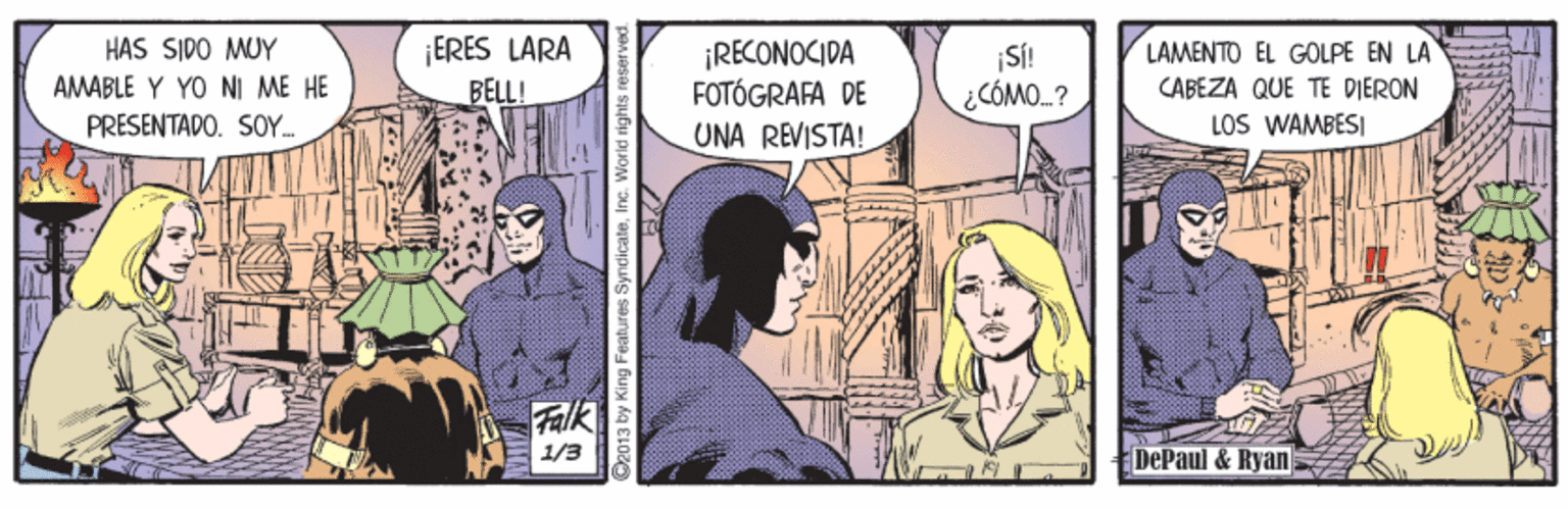 Conversation OCR: ¡ERES LARA BELL! HAS SIDO MUY ¡RECONOCIDA FOTÓGRAFA DE UNA REVISTA! LAMENTO EL GOLPE EN LA SÍ! CÓMO.? AMABLE Y YO NI ME HE CABEZA QUE TE DIERON PRESENTADO. SOY. LOS WAMBESI Falk 1/3 DePaul & Ryan O2013 by King Features Syndicate¡ERES LARA BELL! HAS SIDO MUY ¡RECONOCIDA FOTÓGRAFA DE UNA REVISTA! LAMENTO EL GOLPE EN LA SÍ! CÓMO.? AMABLE Y YO NI ME HE CABEZA QUE TE DIERON PRESENTADO. SOY. LOS WAMBESI Falk 1/3 DePaul & Ryan O2013 by King Features Syndicate