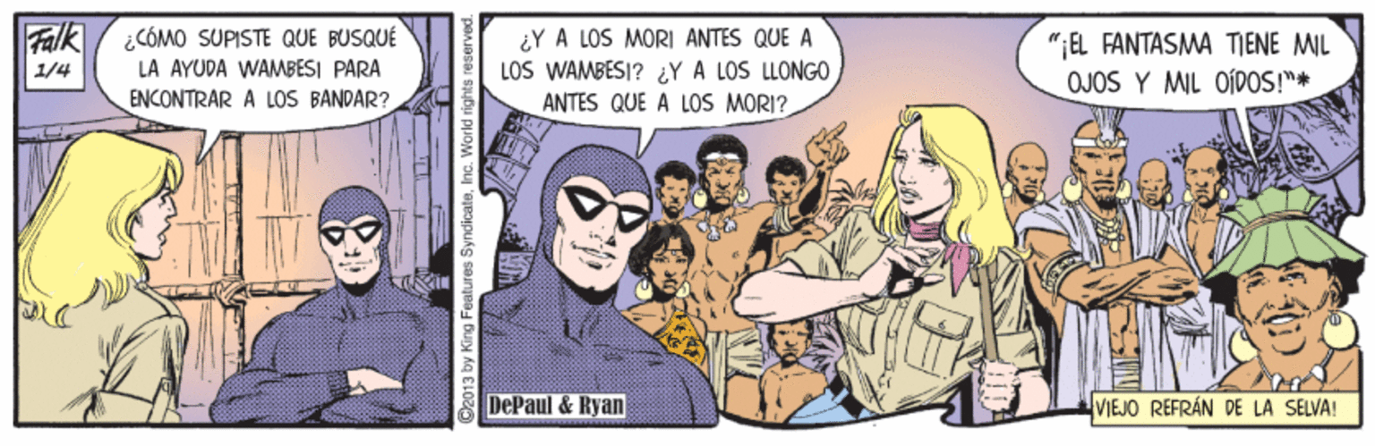 Art OCR: Falk / ¿CÓMO SUPISTE QUE BUSQUÉ LA AYUDA WAMBESI PARA ENCONTRAR A LOS BANDAR? ¿Y A LOS MORI ANTES QUE A LOS WAMBESI? ¿Y A LOS LLONG0 ANTES QUE A LOS MORI? " EL FANTASMA TIENE MIL OJOS Y MIL OÍDOS!"* 1/4 DePaul & Ryan VIEJO REFRÁN DE LA SELVA! O2013 by King Features SyndicateInc. World rights Falk / ¿CÓMO SUPISTE QUE BUSQUÉ LA AYUDA WAMBESI PARA ENCONTRAR A LOS BANDAR? ¿Y A LOS MORI ANTES QUE A LOS WAMBESI? ¿Y A LOS LLONG0 ANTES QUE A LOS MORI? " EL FANTASMA TIENE MIL OJOS Y MIL OÍDOS!"* 1/4 DePaul & Ryan VIEJO REFRÁN DE LA SELVA! O2013 by King Features SyndicateInc. World rights