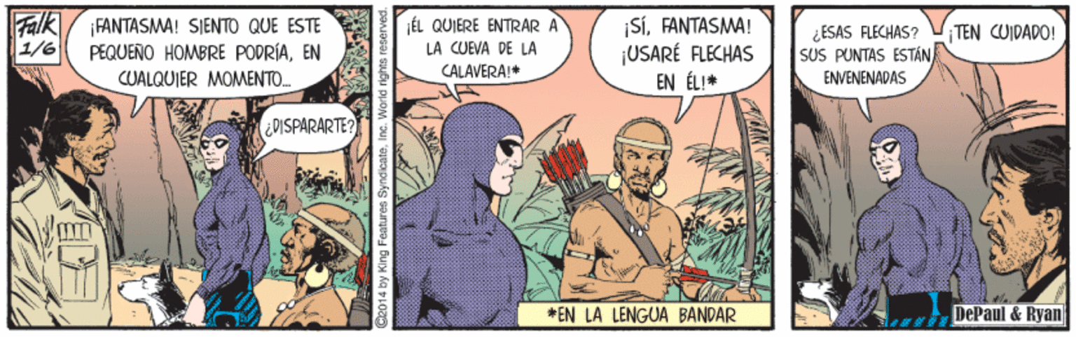 Humour Faces (2) OCR: Falk 1/6 ¡FANTASMA! SIENTO QUE ESTE PEQUEÑO HOMBRE PODRÍAEN CUALQUIER MOMENTO. JÉL QUIERE ENTRAR A LA CUEVA DE LA SÍFANTASMA! ¡USARÉ FLECHAS EN ÉL!* ¿ESAS FLECHAS? SUS PUNTAS ESTÁN TEN CUIDADO! CALAVERA!* ENVENENADAS CDISPARARTE? *EN LA LENGUA BANDAR DePaul & Ryan O2014 by King Features Falk 1/6 ¡FANTASMA! SIENTO QUE ESTE PEQUEÑO HOMBRE PODRÍAEN CUALQUIER MOMENTO. JÉL QUIERE ENTRAR A LA CUEVA DE LA SÍFANTASMA! ¡USARÉ FLECHAS EN ÉL!* ¿ESAS FLECHAS? SUS PUNTAS ESTÁN TEN CUIDADO! CALAVERA!* ENVENENADAS CDISPARARTE? *EN LA LENGUA BANDAR DePaul & Ryan O2014 by King Features