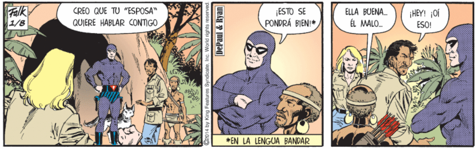 Fiction OCR: FAlk 1/8 ¡ESTO SE PONDRÁ BIEN!* CREO QUE TU "ESPOSA" ELLA BUENA. HEY! ¡Of QUIERE HABLAR CONTIGO ÉL MALO. ESO! * EN LA LENGUA BANDAR G2014 by King Features SyndicateInc. World righ DePaul & Ryan I FAlk 1/8 ¡ESTO SE PONDRÁ BIEN!* CREO QUE TU "ESPOSA" ELLA BUENA. HEY! ¡Of QUIERE HABLAR CONTIGO ÉL MALO. ESO! * EN LA LENGUA BANDAR G2014 by King Features SyndicateInc. World righ DePaul & Ryan I