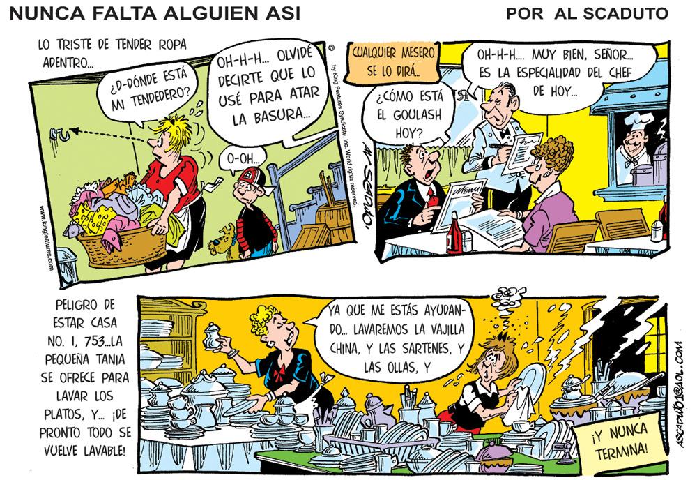Conversation OCR: NUNCA FALTA ALGUIEN ASI POR AL SCADUTO LO TRISTE DE TENDER ROPA OH-H-H. OLVID? DECIRTE QUE LO USÉ PARA ATAR LA BASURA. CUALQUIER MESERO SE LO DIRÁ. ADENTRO. OH-H-H. MUY BIENSEÑOR. ¿D-DÓNDE ESTÁ MI TENDEDERO? ES LA ESPECIALIDAD DEL CHEF CÓMO ESTÁ EL GOULASH DE HOY. HOY? 0-O.. PELIGRO DE ESTAR CASA NO. I753.LA YA QUE ME ESTÁS AYUDAN- DO. LAVAREMOS LA VAJILLA CHINAY PEQUEÑA TANIA SE OFRECE PARA LAS OLLASY LAVAR LOS PLATOSY. DE PRONTO TODO SE VUELVE LAVABLE! ¡Y NUNCA TERMINA! ASCAPUTO1CA OL.COM NUNCA FALTA ALGUIEN ASI POR AL SCADUTO LO TRISTE DE TENDER ROPA OH-H-H. OLVID? DECIRTE QUE LO USÉ PARA ATAR LA BASURA. CUALQUIER MESERO SE LO DIRÁ. ADENTRO. OH-H-H. MUY BIENSEÑOR. ¿D-DÓNDE ESTÁ MI TENDEDERO? ES LA ESPECIALIDAD DEL CHEF CÓMO ESTÁ EL GOULASH DE HOY. HOY? 0-O.. PELIGRO DE ESTAR CASA NO. I753.LA YA QUE ME ESTÁS AYUDAN- DO. LAVAREMOS LA VAJILLA CHINAY LAS SARTENESY PEQUEÑA TANIA SE OFRECE PARA LAS OLLASY LAVAR LOS PLATOSY. DE PRONTO TODO SE VUELVE LAVABLE! ¡Y NUNCA TERMINA! ASCAPUTO1CA OL.COM