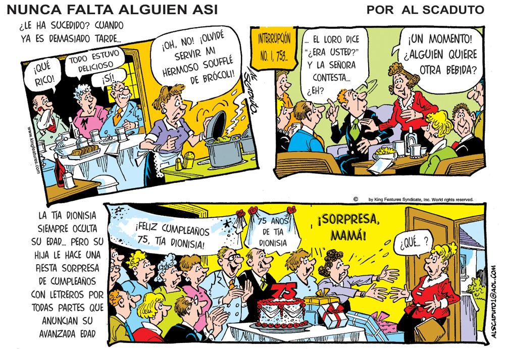 Publication OCR: NUNCA FALTA ALGUIEN ASI ¿LE HA SUCEDIDO? CUANDO YA ES DEMASIADO TARDE. POR AL SCADUTO ¡OHNO! ¡OLVIDÉ SERVIR MI INTERRIPGIÓN EL LORO DICE TODO ESTUVO DELICIOSO ¡ON MOMENTO! ¿ALGUIEN QUIERE OTRA BEBIDA? NO. I758. ¡QUÉ RICO! HERMOSO SOUFFLÉ DE BRÓCOLI! "¿ ERA USTED?" Y LA SEÑORA ¡S! CONTESTA. ¿EH? LA TIA DIONISIA by King Features SyndicateInc. World rights reserved. SIEMPRE OCULTA ¡FELIZ CUMPLEAÑOS 75TIA DIONISIA! 75 AÑOŠ DE TIA ¡SORPRESAMAMÁ! SU EDAD. PERO SU DIONISIA HIJA LE HACE UNA RESTA SORPRESA DE CUMPLEAÑOS CON LETREROS POR (¿QUÉ. ? TODAS PARTES QUE ANUNCIAN SU AVANZADA EDAD ALSCAPUTO1GAOL.COM NUNCA FALTA ALGUIEN ASI ¿LE HA SUCEDIDO? CUANDO YA ES DEMASIADO TARDE. POR AL SCADUTO ¡OHNO! ¡OLVIDÉ SERVIR MI INTERRIPGIÓN EL LORO DICE TODO ESTUVO DELICIOSO ¡ON MOMENTO! ¿ALGUIEN QUIERE OTRA BEBIDA? NO. I758. ¡QUÉ RICO! HERMOSO SOUFFLÉ DE BRÓCOLI! "¿ ERA USTED?" Y LA SEÑORA ¡S! CONTESTA. ¿EH? LA TIA DIONISIA by King Features SyndicateInc. World rights reserved. SIEMPRE OCULTA ¡FELIZ CUMPLEAÑOS 75TIA DIONISIA! 75 AÑOŠ DE TIA ¡SORPRESAMAMÁ! SU EDAD. PERO SU DIONISIA HIJA LE HACE UNA RESTA SORPRESA DE CUMPLEAÑOS CON LETREROS POR (¿QUÉ. ? TODAS PARTES QUE ANUNCIAN SU AVANZADA EDAD ALSCAPUTO1GAOL.COM