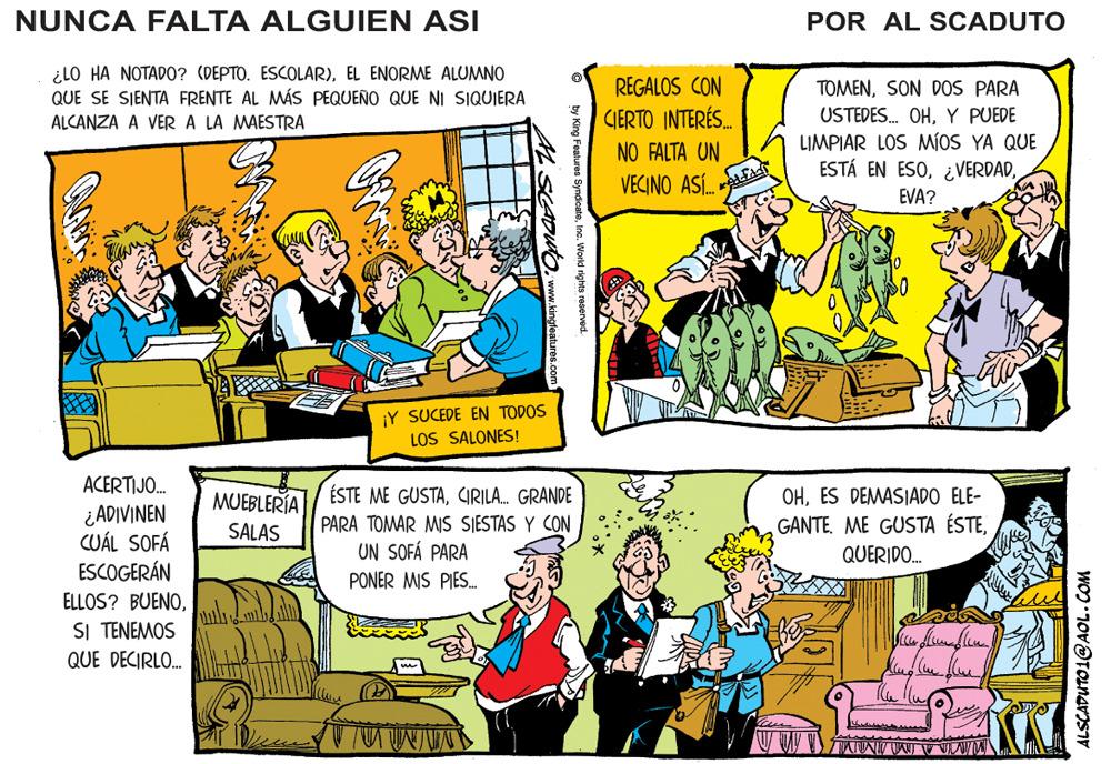 Line OCR: NUNCA FALTA ALGUIEN ASI POR AL SCADUTO ¿LO HA NOTADO? (DEPTO. ESCOLAR)EL ENORME ALUMNO QUE SE SIENTA FRENTE AL MÁS PEQUEÑO QUE NI SIQUIERA REGALOS CON CIERTO INTERÉS. TOMENSON DOS PARA USTEDES. OHY PUEDE ALCANZA A VER A LA MAESTRA LIMPIAR LOS MÍOS YA QUE ESTÁ EN ESOEVA? NO FALTA UN VECINO ASÍASA ¡Y SUCEDE EN TODOS LOS SALONES! ACERTIJO. MUEBLERÍA ÉSTE ME GUSTACIRILA. GRANDE OHES DEMASIADO ELE- ¿ ADIVINEN CUÁL SOFÁ ESCOGERÁN ELLOS? BUENOSI TENEMOS QUE DECIRLO. SALAS PARA TOMAR MIS SIESTAS Y CON GANTEUN SOFÁ PARA QUERIDO. PONER MIS PIES. by King Features SyndicateInc. World rights reserved. CADUTO. ww.kingteatures.com NUNCA FALTA ALGUIEN ASI POR AL SCADUTO ¿LO HA NOTADO? (DEPTO. ESCOLAR)EL ENORME ALUMNO QUE SE SIENTA FRENTE AL MÁS PEQUEÑO QUE NI SIQUIERA REGALOS CON CIERTO INTERÉS. TOMENSON DOS PARA USTEDES. OHY PUEDE ALCANZA A VER A LA MAESTRA LIMPIAR LOS MÍOS YA QUE ESTÁ EN ESOEVA? NO FALTA UN VECINO ASÍASA ¡Y SUCEDE EN TODOS LOS SALONES! ACERTIJO. MUEBLERÍA ÉSTE ME GUSTACIRILA. GRANDE OHES DEMASIADO ELE- ¿ ADIVINEN CUÁL SOFÁ ESCOGERÁN ELLOS? BUENOSI TENEMOS QUE DECIRLO. SALAS PARA TOMAR MIS SIESTAS Y CON GANTEME GUSTA ÉSTEUN SOFÁ PARA QUERIDO. PONER MIS PIES. by King Features SyndicateInc. World rights reserved. CADUTO. ww.kingteatures.com
