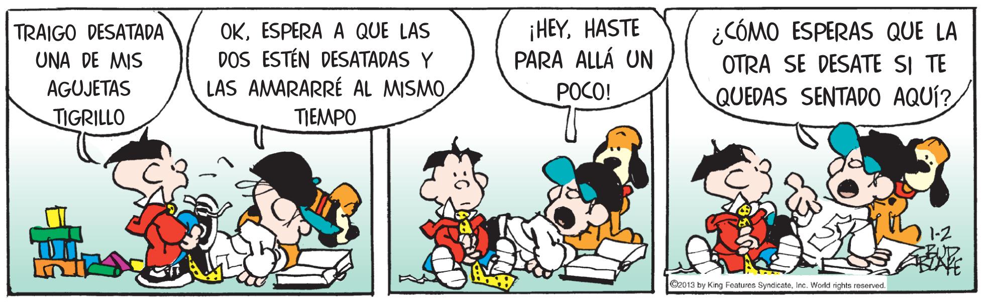 Comic book OCR: OKESPERA A QUE LAS DOS ESTÉN DESATADAS Y LAS AMARARRÉ AL MISMOHASTE PARA ALLÁ UN ¿CÓMO ESPERAS QUE LA TRAIGO DESATADA UNA DE MIS OTRA SE DESATE SI TE AGUJETAS POCO! QUEDAS SENTADO AQUÍ?/ TIGRILLO TIEMPO 1-2 O2013 by King Features SyndicateInc. World rights reserved. OKESPERA A QUE LAS DOS ESTÉN DESATADAS Y LAS AMARARRÉ AL MISMO¡ HEYHASTE PARA ALLÁ UN ¿CÓMO ESPERAS QUE LA TRAIGO DESATADA UNA DE MIS OTRA SE DESATE SI TE AGUJETAS POCO! QUEDAS SENTADO AQUÍ?/ TIGRILLO TIEMPO 1-2 O2013 by King Features SyndicateInc. World rights reserved.
