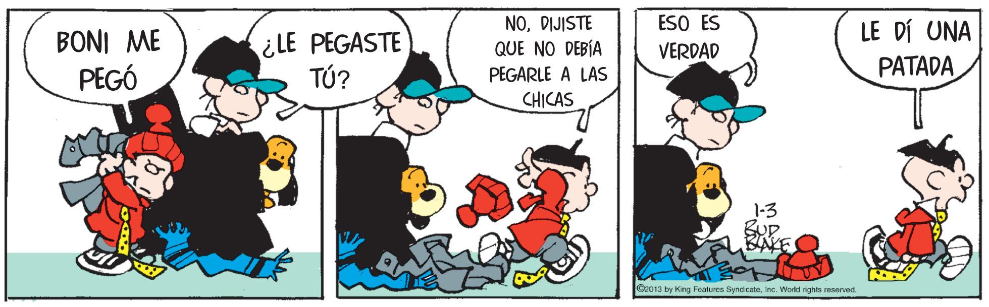 Sharing OCR: ESO ES NODIJISTE QUE NO DEBÍA LE DÍ UNA ¿LE PEGASTE TÚ? BONI ME VERDAD PEGÓ PATADA PEGARLE A LAS CHICAS 1-3 BUD C2013 by King Features SyndicateInc. Workd rights reserved. ESO ES NODIJISTE QUE NO DEBÍA LE DÍ UNA ¿LE PEGASTE TÚ? BONI ME VERDAD PEGÓ PATADA PEGARLE A LAS CHICAS 1-3 BUD C2013 by King Features SyndicateInc. Workd rights reserved.