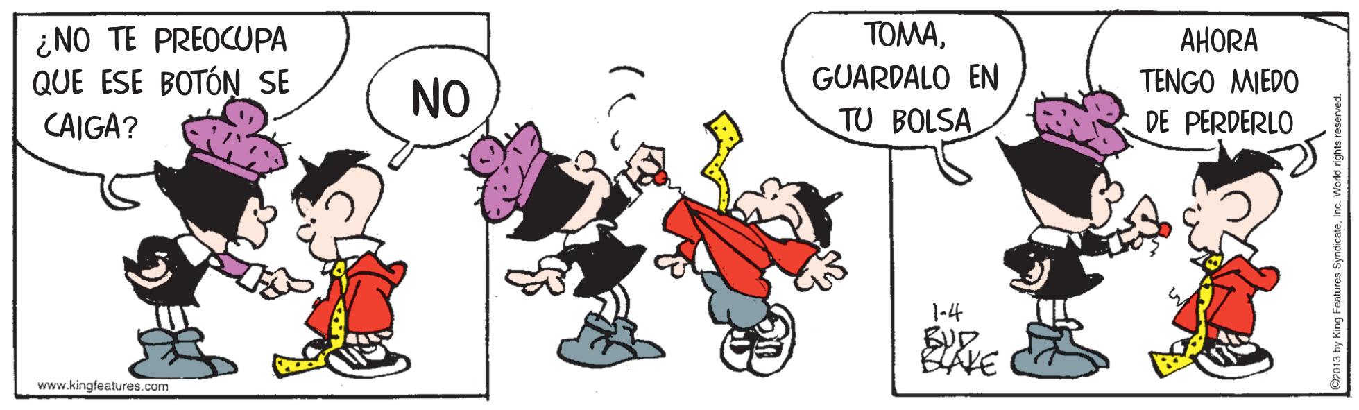Illustration OCR: TOMA¿NO TE PREOCUPA QUE ESE BOTÓN SE AHORA GUARDALO EN TU BOLSA TENGO MIEDO NO CAIGA? DE PERDERLO 1-4 www.kingfeatures.com TOMA¿NO TE PREOCUPA QUE ESE BOTÓN SE AHORA GUARDALO EN TU BOLSA TENGO MIEDO NO CAIGA? DE PERDERLO 1-4 www.kingfeatures.com