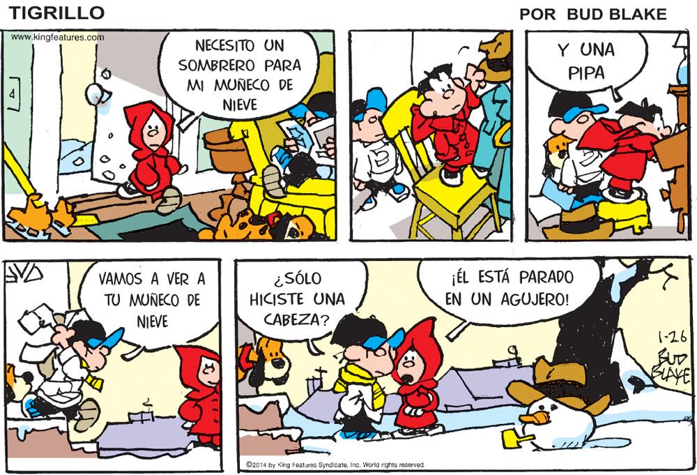 Mammal OCR: TIGRILLO POR BUD BLAKE www.kingfeatures.com NECESITO UN Y UNA SOMBRERO PARA PIPA MI MUÑECO DE NIEVE ¿SÓLO HICISTE UNA ¡ÉL ESTÁ PARADO EN UN AGUJERO! VAMOS A VER A TU MUÑECO DE NIEVE CABEZA? 1-26 BLAVE O2014 by King Features SyndicateInc. World rights reserved TIGRILLO POR BUD BLAKE www.kingfeatures.com NECESITO UN Y UNA SOMBRERO PARA PIPA MI MUÑECO DE NIEVE ¿SÓLO HICISTE UNA ¡ÉL ESTÁ PARADO EN UN AGUJERO! VAMOS A VER A TU MUÑECO DE NIEVE CABEZA? 1-26 BLAVE O2014 by King Features SyndicateInc. World rights reserved
