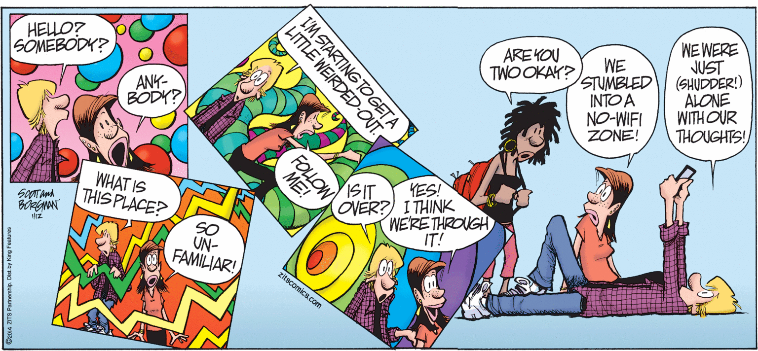 Publication OCR: WE WERE JUST (SHUDDER!) ALONE WITH OUR THOUGHTS! HELLO? SOMEBODY? AREYOU TWO OKAY? WE STUMBLED INTO A NO-WIFI ZONE! ANK- BODY? ISIT YES! WHAT IS THIS PLACE? SCOT And OVER?) I THINK WE'RETHROUGH IT! SO UN- FAMILIAR! zitscomics.com I'M STARTING TOGETA LITTLE WEIRDED-OUT. FOLOW ME! ©2014 ZITS Partnership. Dist. by King Features WE WERE JUST (SHUDDER!) ALONE WITH OUR THOUGHTS! HELLO? SOMEBODY? AREYOU TWO OKAY? WE STUMBLED INTO A NO-WIFI ZONE! ANK- BODY? ISIT YES! WHAT IS THIS PLACE? SCOT And OVER?) I THINK WE'RETHROUGH IT! SO UN- FAMILIAR! zitscomics.com I'M STARTING TOGETA LITTLE WEIRDED-OUT. FOLOW ME! ©2014 ZITS Partnership. Dist. by King Features