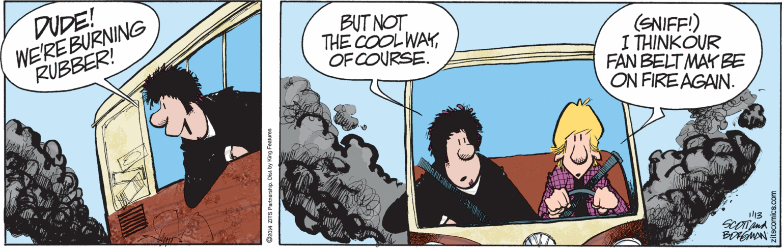 Fictional character OCR: DUDE! WE'REBURNING RUBBER! BUT NOT THE COOL WAYOF COURSE. (SNIFF!) I THINKOUR FAN BELT MAY BE ON FIRE AGAIN. il13 Sconand 14 ZITS Partnership. Dist.by King Featun DUDE! WE'REBURNING RUBBER! BUT NOT THE COOL WAYOF COURSE. (SNIFF!) I THINKOUR FAN BELT MAY BE ON FIRE AGAIN. il13 Sconand 14 ZITS Partnership. Dist.by King Featun