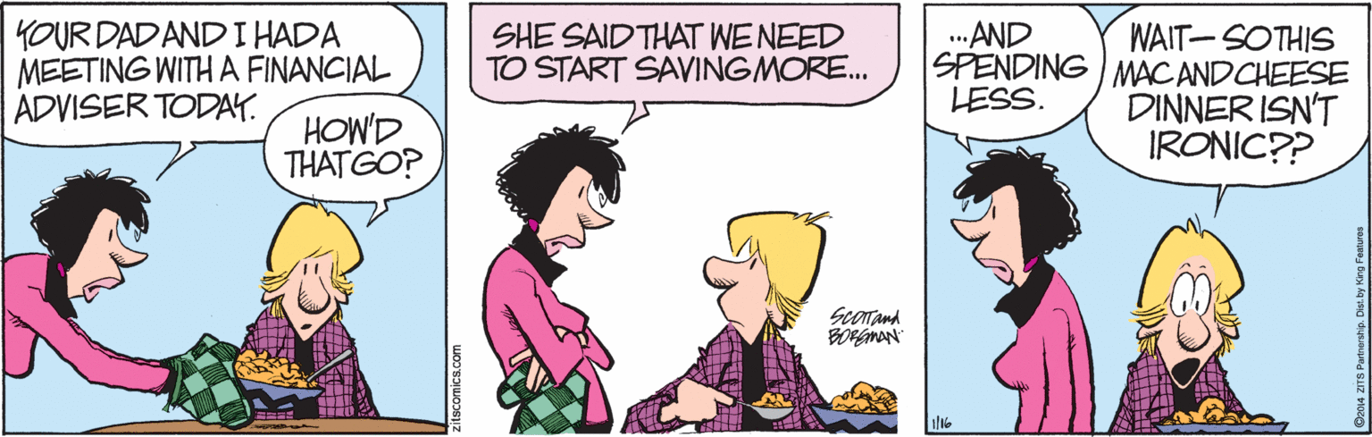 Jaw OCR: YOUR DAD AND I HADA MEETING WITH A FINANCIAL ADVISER TODAY. ..AND SHE SAIDTHAT WENEED TO START SAVINGMORE. WAIT-SOTHIS SPENDING MACANDCHEESE DINNER ISN'T IRONIC?? LESS. HOW'D THATGO? Scorand BORGMAN 1/16 YOUR DAD AND I HADA MEETING WITH A FINANCIAL ADVISER TODAY. ..AND SHE SAIDTHAT WENEED TO START SAVINGMORE. WAIT-SOTHIS SPENDING MACANDCHEESE DINNER ISN'T IRONIC?? LESS. HOW'D THATGO? Scorand BORGMAN 1/16