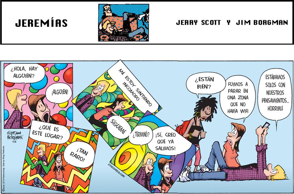 Fictional character OCR: JERRY SCOTT Y JIM BORGMAN JEREMÍAS ESTÁBAMOS ¿ ESTÁN BIEN? SOLOS CON ¿ HÖLAHAY ALGUJEN? FUIMOS A PARAR EN NUESTROS UNA ZONA PENSAMJENTOS. QUE NO HABÍA WIA HORRIBLE ALGUIEN! SÍGUEME ¿QUÉ ES ESTE LUGAR? TERMINÓ? ) iSíCREO QUE YA SALIMOS! Iz i TAN RARO! zitscomics.com ME ESTOY SINTIENDO INCOMODO O2014 ZITS Patneshp. L JERRY SCOTT Y JIM BORGMAN JEREMÍAS ESTÁBAMOS ¿ ESTÁN BIEN? SOLOS CON ¿ HÖLAHAY ALGUJEN? FUIMOS A PARAR EN NUESTROS UNA ZONA PENSAMJENTOS. QUE NO HABÍA WIA HORRIBLE ALGUIEN! SÍGUEME ¿QUÉ ES ESTE LUGAR? TERMINÓ? ) iSíCREO QUE YA SALIMOS! Iz i TAN RARO! zitscomics.com ME ESTOY SINTIENDO INCOMODO O2014 ZITS Patneshp. L