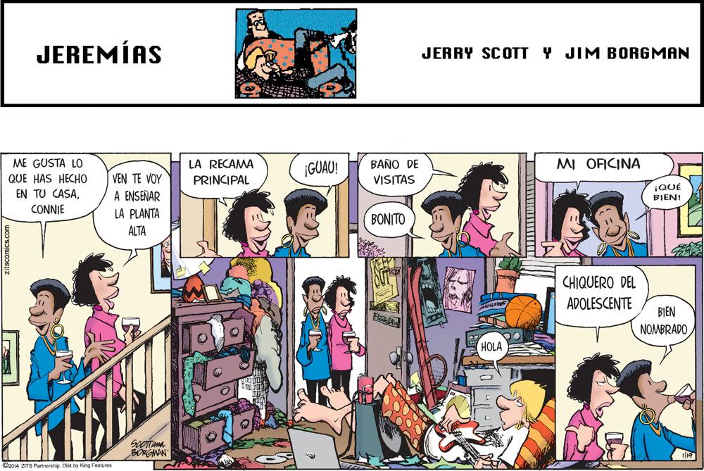 Comic book OCR: JEREMÍAS JERRY SCOTT Y JIM BORGMAN ME GUSTA LO LA RECAMA ¡GUAO! BAÑO DE MI OFICINA QUE HAS HECHO VEN TE VOY PRINCIPAL VISITAS EN TU CASAA ENSEÑAR ¡QUÉ BIEN! CONNIE LA PLANTA BONITO ALTA CHIQUERO DEL ADOLESCENTE BIÊN NOMBRADO HOLA Scoitama BORGNAN O2014 ZITS Partnership. Dist. by King Features JEREMÍAS JERRY SCOTT Y JIM BORGMAN ME GUSTA LO LA RECAMA ¡GUAO! BAÑO DE MI OFICINA QUE HAS HECHO VEN TE VOY PRINCIPAL VISITAS EN TU CASAA ENSEÑAR ¡QUÉ BIEN! CONNIE LA PLANTA BONITO ALTA CHIQUERO DEL ADOLESCENTE BIÊN NOMBRADO HOLA Scoitama BORGNAN O2014 ZITS Partnership. Dist. by King Features
