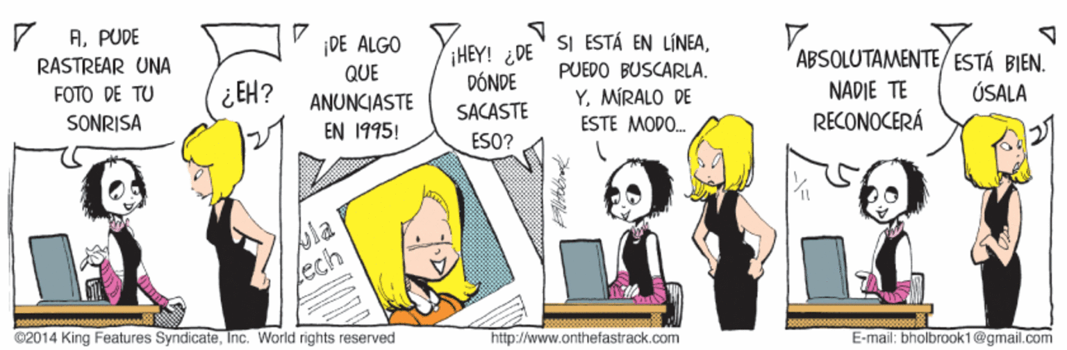 Conversation OCR: 7 APUDE DE ALGO SI ESTÁ EN LÍNEAHEY! ¿DE DÓNDE RASTREAR UNA QUE ABSOLUTAMENTE/ ESTÁ BIEN. PUEDO BUSCARLA. FOTO DE TU ¿ EH? YMIRALO DE ANUNCIASTE EN 1995! NADIE TE RECONOCERÁ SONRISA SACASTE ÚSALA ESTE MODO. ESO? bia Lech ©2014 King Features SyndicateInc. World rights reserved http://www.onthefastrack.com E-mail: bholbraok 1@gmail.com 7 APUDE DE ALGO SI ESTÁ EN LÍNEAHEY! ¿DE DÓNDE RASTREAR UNA QUE ABSOLUTAMENTE/ ESTÁ BIEN. PUEDO BUSCARLA. FOTO DE TU ¿ EH? YMIRALO DE ANUNCIASTE EN 1995! NADIE TE RECONOCERÁ SONRISA SACASTE ÚSALA ESTE MODO. ESO? bia Lech ©2014 King Features SyndicateInc. World rights reserved http://www.onthefastrack.com E-mail: bholbraok 1@gmail.com