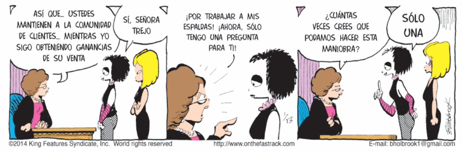 Black hair OCR: ASÍ QUE. USTEDES SiSEÑORA TREJO POR TRABAJARA MIS ESPALDAS! ¡AHORASÓLO ¿CUÁNTAS SÓLO MANTIENEN A LA COMUNIDAD DE CLIENTES. MIENTRAS YO SIGO OBTENIEND0 GANANCIAS VECES CREES QUE UNA PODAMOS HACER ESTA MANIOBRA? TENGO UNA PREGUNTA PARA TI! DE SU VENTA ©2014 King Features SyndicateInc. World rights reserved http://www.onthefastrack.com E-mail: bholbrook1@gmail.com ASÍ QUE. USTEDES SiSEÑORA TREJO POR TRABAJARA MIS ESPALDAS! ¡AHORASÓLO ¿CUÁNTAS SÓLO MANTIENEN A LA COMUNIDAD DE CLIENTES. MIENTRAS YO SIGO OBTENIEND0 GANANCIAS VECES CREES QUE UNA PODAMOS HACER ESTA MANIOBRA? TENGO UNA PREGUNTA PARA TI! DE SU VENTA ©2014 King Features SyndicateInc. World rights reserved http://www.onthefastrack.com E-mail: bholbrook1@gmail.com