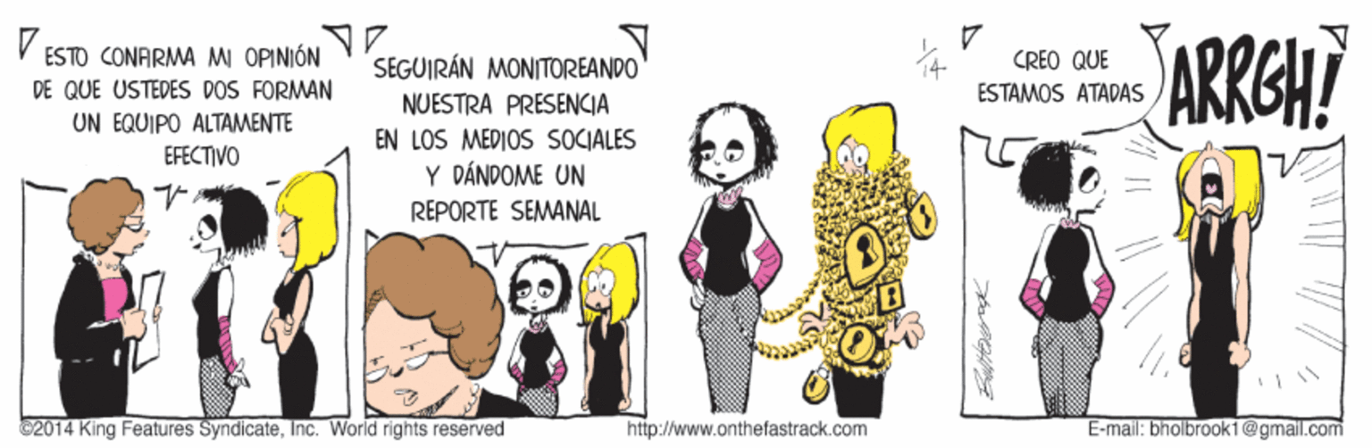 Sharing OCR: ESTO CONARMA M OPINIÓN DE QUE USTEDES DOS FORMAN UN EQUIPO ALTAMENTE EFECTIVO ARRGH? SEGUIRÁN MONITOREANDO CREO QUE ESTAMOS ATADAS NUESTRA PRESENCIA EN LOS MEDIOS SOCIALES Y DÁNDOME UN REPORTE SEMANAL C2014 King Features SyndicateInc. World rights reserved http://www.onthefastrack.com E-mail: bnolbrook1@gmail.com ESTO CONARMA M OPINIÓN DE QUE USTEDES DOS FORMAN UN EQUIPO ALTAMENTE EFECTIVO ARRGH? SEGUIRÁN MONITOREANDO CREO QUE ESTAMOS ATADAS NUESTRA PRESENCIA EN LOS MEDIOS SOCIALES Y DÁNDOME UN REPORTE SEMANAL C2014 King Features SyndicateInc. World rights reserved http://www.onthefastrack.com E-mail: bnolbrook1@gmail.com