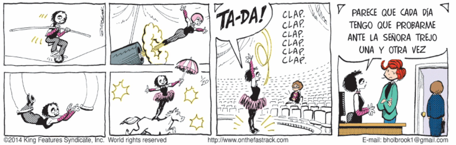 Fictional character OCR: V PARECE QUE CADA DÍA CLAP. CLAP. CLAP. CLAP. CLAP. CLAP. TA-DA! TENGO QUE PROBARME ANTE LA SEÑORA TREJO UNA Y OTRA VEZ ©2014 King Features SyndicateInc. World rights reserved http://www.onthefastrack.com E-mail: bholbrook1@gmail.com V PARECE QUE CADA DÍA CLAP. CLAP. CLAP. CLAP. CLAP. CLAP. TA-DA! TENGO QUE PROBARME ANTE LA SEÑORA TREJO UNA Y OTRA VEZ ©2014 King Features SyndicateInc. World rights reserved http://www.onthefastrack.com E-mail: bholbrook1@gmail.com
