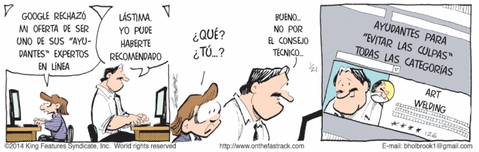 Parallel OCR: BUENO. AYUDANTES PARA "EVITAR LAS CULPAS" TODAS LAS CATEGORÍAS GOOGLE RECHAZÓ MI OFERTA DE SER LÁSTIMA. YO PUDE NO POR EL CONSEJO ¿QUÉ? UNO DE SUS "AYU- HABERTE TÉCNICO. i TÓ.? DANTES" EXPERTOS EN LÍNEA RECOMENDADO ART WELDING 126 E-mail: bholbrook1@gmail.com http://www.onthefastrack.com ©2014 King Features SyndicateInc. World rights reserved BUENO. AYUDANTES PARA "EVITAR LAS CULPAS" TODAS LAS CATEGORÍAS GOOGLE RECHAZÓ MI OFERTA DE SER LÁSTIMA. YO PUDE NO POR EL CONSEJO ¿QUÉ? UNO DE SUS "AYU- HABERTE TÉCNICO. i TÓ.? DANTES" EXPERTOS EN LÍNEA RECOMENDADO ART WELDING 126 E-mail: bholbrook1@gmail.com http://www.onthefastrack.com ©2014 King Features SyndicateInc. World rights reserved