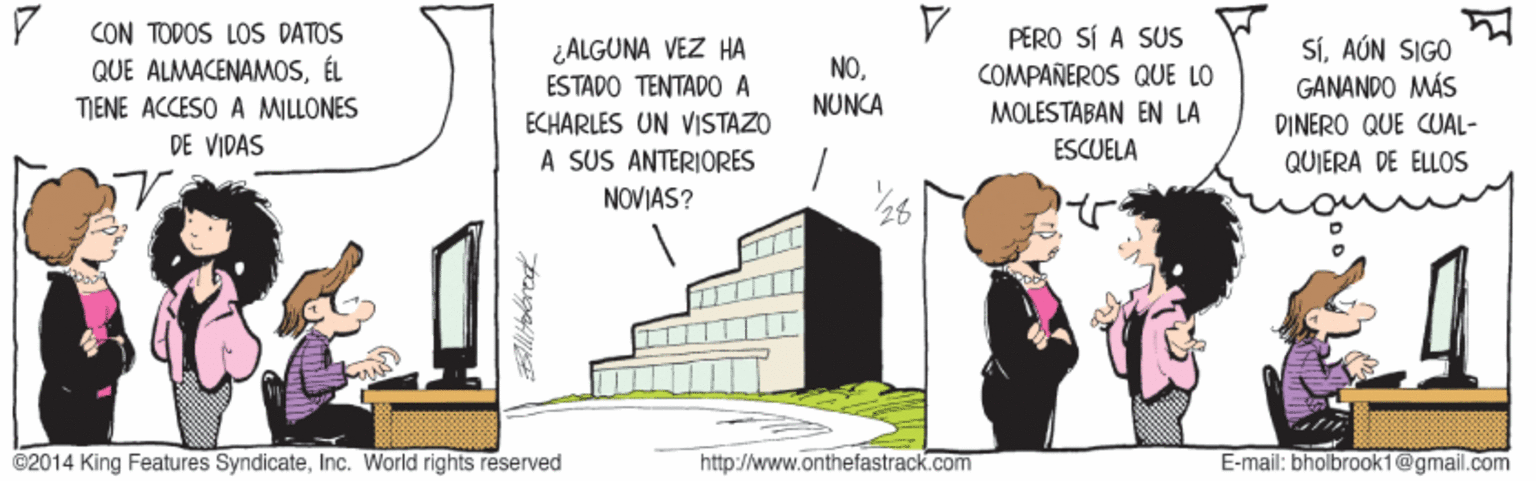 Rectangle OCR: CON TODOS LOSS DATOS QUE ALMACENAMOSÉL TIENE ACCESO A MILLONES DE VIDAS ¿ALGUNA VEZ HA ESTADO TENTAD0 A ECHARLES UN VISTAZO PERO SÍ A SUS COMPAÑEROS QUE LO SÍAÚN SIGO GANANDO MÁS DINERO QUE CUAL- NONUNCA MOLESTABAN EN LA ESCUELA A SUS ANTERIORES NOVIAS? QUIERA DE ELLOS ©2014 King Features SyndicateInc. World rights reserved http://www.onthefastrack.com E-mail: bholbrook1@gmail.com CON TODOS LOSS DATOS QUE ALMACENAMOSÉL TIENE ACCESO A MILLONES DE VIDAS ¿ALGUNA VEZ HA ESTADO TENTAD0 A ECHARLES UN VISTAZO PERO SÍ A SUS COMPAÑEROS QUE LO SÍAÚN SIGO GANANDO MÁS DINERO QUE CUAL- NONUNCA MOLESTABAN EN LA ESCUELA A SUS ANTERIORES NOVIAS? QUIERA DE ELLOS ©2014 King Features SyndicateInc. World rights reserved http://www.onthefastrack.com E-mail: bholbrook1@gmail.com