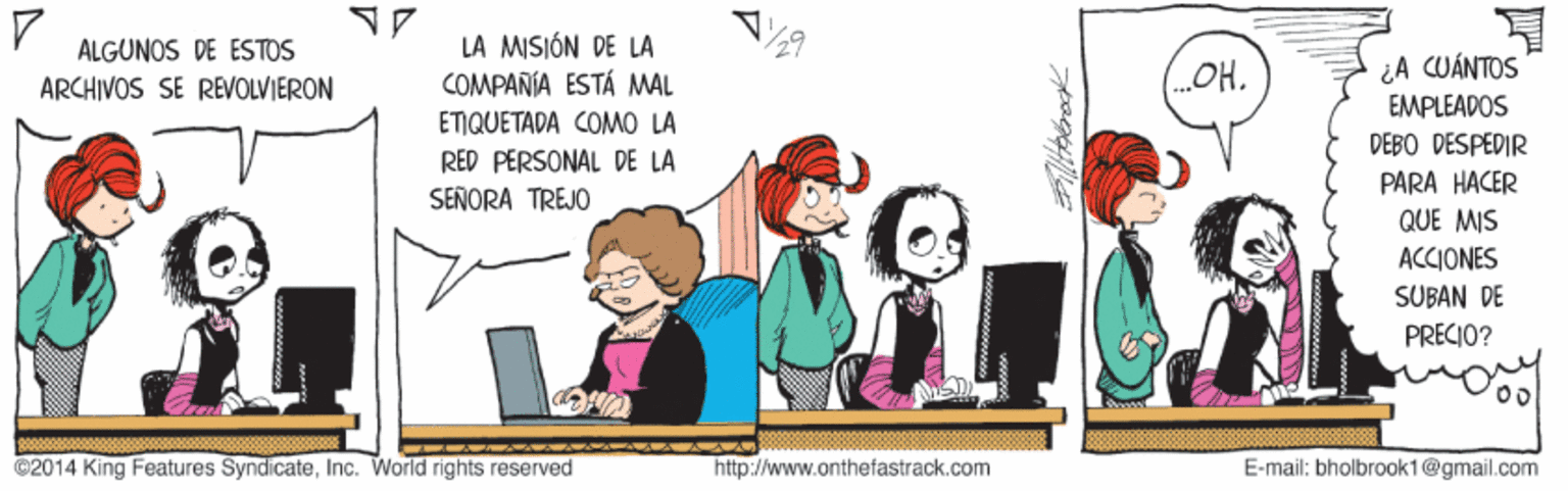 Font OCR: LA MISIÓN DE LA COMPAÑÍA ESTÁ MAL ALGUNOS DE ÉSTOS ¿A CUÁNTOS EMPLEADOS DEBO DESPEDIR ARCHIVOS SE REVOLVIERON (OH. ETIQUETADA COMO LA RED PERSONAL DE LA PARA HACER QUE MIS SEÑORA TREJO ACCIONES SUBAN DE PRECIO? ©2014 King Features SyndicateInc. World rights reserved http://www.onthefastrack.com E-mail: bholbrook1@gmail.com lltherok LA MISIÓN DE LA COMPAÑÍA ESTÁ MAL ALGUNOS DE ÉSTOS ¿A CUÁNTOS EMPLEADOS DEBO DESPEDIR ARCHIVOS SE REVOLVIERON (OH. ETIQUETADA COMO LA RED PERSONAL DE LA PARA HACER QUE MIS SEÑORA TREJO ACCIONES SUBAN DE PRECIO? ©2014 King Features SyndicateInc. World rights reserved http://www.onthefastrack.com E-mail: bholbrook1@gmail.com lltherok