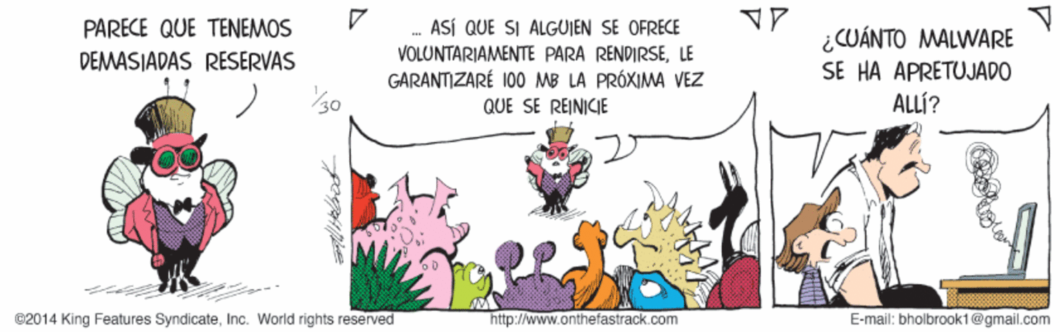 Illustration OCR: PARECE QUE TENEMOS .. ASÍ QUE SI ALGUJEN SE OFRECE ¿CUÁNTO MALWARE SE HA APRETUJADO ALLÍ? VOLUNTARIAMENTE PARA RENDIRSELE GARANTIZARÉ 100 MB LA PRÓXIMA VEZ DEMASIADAS RESERVAS QUE SE REINICIE ©2014 King Features SyndicateInc. World rights reserved http://www.onthefastrack.com E-mail: bholbrook1@gmail.com PARECE QUE TENEMOS .. ASÍ QUE SI ALGUJEN SE OFRECE ¿CUÁNTO MALWARE SE HA APRETUJADO ALLÍ? VOLUNTARIAMENTE PARA RENDIRSELE GARANTIZARÉ 100 MB LA PRÓXIMA VEZ DEMASIADAS RESERVAS QUE SE REINICIE ©2014 King Features SyndicateInc. World rights reserved http://www.onthefastrack.com E-mail: bholbrook1@gmail.com