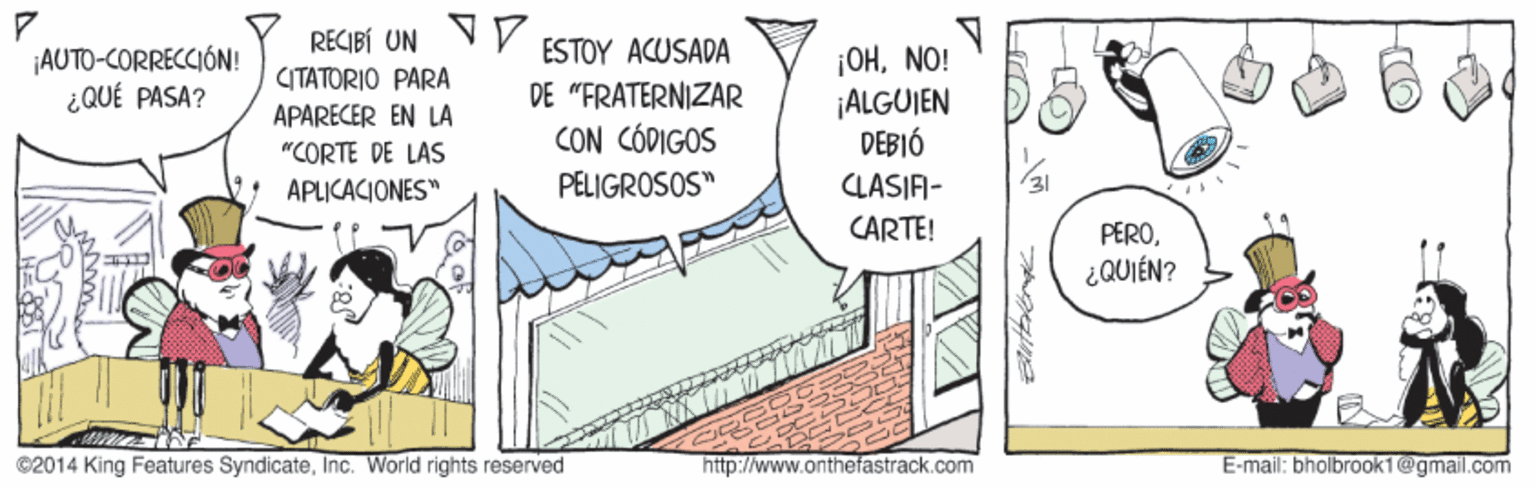 Illustration OCR: RECIBÍ UN VP ESTOY ACUSADA ¡AUTO-CORRECCIÓN! ¿QUÉ PASA? ¡OHNO! ¡ALGUJEN DEBIÓ CITATORIO PARA DE "FRATERNIZAR CON CÓDIGOS PELIGROSOS" APARECER EN LA "CORTE DE LAS APLICACIONES" LASIF- CARTE! PERO¿QUIÉN? ©2014 King Features SyndicateInc. World rights reserved http://www.onthefastrack.com E-mail: bholbrook1@gmail.com RECIBÍ UN VP ESTOY ACUSADA ¡AUTO-CORRECCIÓN! ¿QUÉ PASA? ¡OHNO! ¡ALGUJEN DEBIÓ CITATORIO PARA DE "FRATERNIZAR CON CÓDIGOS PELIGROSOS" APARECER EN LA "CORTE DE LAS APLICACIONES" LASIF- CARTE! PERO¿QUIÉN? ©2014 King Features SyndicateInc. World rights reserved http://www.onthefastrack.com E-mail: bholbrook1@gmail.com