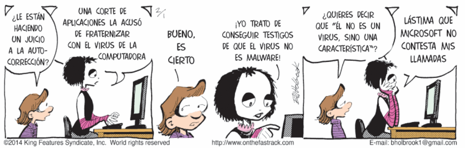 Sharing OCR: UNA CORTE DE APLICACIONES LA ACUSÓ DE FRATERNIZAR CON EL VIRUS DE LA ¿QUIERES DECIR QUE "ÉL NO ES UN ¿LE ESTÁN LÁSTIMA QUE ¡YO TRATO DE CONSEGUIR TESTIGOS HACIENDO MICROSOFT NO CONTESTA MIS BUENOUN JUICIO À LA AUTO- CORRECCIÓN? VIRUSSINO UNA CARACTERÍSTICA"? ES DE QUE EL VIRUS NO COMPUTADORA CIERTO ES MALWARE! LLAMADAS 02014 King Features SyndicateInc. World rights reserved http://www.onthefastrack.com E-mail: bholbrook1@gmail.com UNA CORTE DE APLICACIONES LA ACUSÓ DE FRATERNIZAR CON EL VIRUS DE LA ¿QUIERES DECIR QUE "ÉL NO ES UN ¿LE ESTÁN LÁSTIMA QUE ¡YO TRATO DE CONSEGUIR TESTIGOS HACIENDO MICROSOFT NO CONTESTA MIS BUENOUN JUICIO À LA AUTO- CORRECCIÓN? VIRUSSINO UNA CARACTERÍSTICA"? ES DE QUE EL VIRUS NO COMPUTADORA CIERTO ES MALWARE! LLAMADAS 02014 King Features SyndicateInc. World rights reserved http://www.onthefastrack.com E-mail: bholbrook1@gmail.com