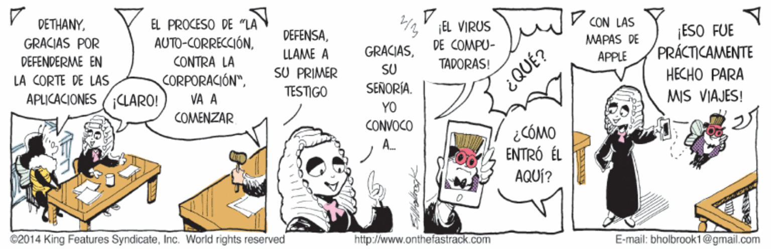 Drawing OCR: DETHANYEL PROCESO DE "LA AUTO-CORRECCIÓN4' EL VIRUS DE COMPU- CON LAS DEFENSA¡ESO FUE PRÁCTICAMENTE GRACIAS POR DEFENDERME EN LA CORTE DE LAS APLICACIONES (LARO! MAPAS DE LLAME A GRACIASCONTRA LA CORPORACIÓN"VA A SU PRIMER TADORAS! APPLE SU ¿QUÉ? HECHO PARA MIS VIAJES! TESTIGO SEÑORÍA. YO CONVOCO A COMENZAR ¿CÓMO ENTRÓ ÉL AQUÍ? ©2014 King Features SyndicateInc. World rights reserved http://www.onthefastrack.com E-mail: bholbrook1@gmail.com DETHANYEL PROCESO DE "LA AUTO-CORRECCIÓN4' EL VIRUS DE COMPU- CON LAS DEFENSA¡ESO FUE PRÁCTICAMENTE GRACIAS POR DEFENDERME EN LA CORTE DE LAS APLICACIONES (LARO! MAPAS DE LLAME A GRACIASCONTRA LA CORPORACIÓN"VA A SU PRIMER TADORAS! APPLE SU ¿QUÉ? HECHO PARA MIS VIAJES! TESTIGO SEÑORÍA. YO CONVOCO A COMENZAR ¿CÓMO ENTRÓ ÉL AQUÍ? ©2014 King Features SyndicateInc. World rights reserved http://www.onthefastrack.com E-mail: bholbrook1@gmail.com