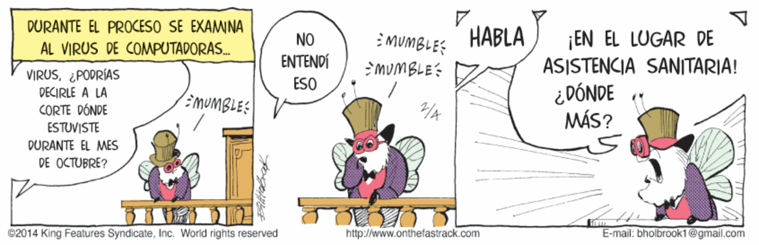 Art OCR: DURANTE EL PROCESO SE EXAMINA HABLA ¡EN EL LUGAR DE ASISTENCIA SANITARIA! ¿ DÓNDE MÁS? AL VIRUS DE COMPUTADORAS. NO MUMBLE? ENTENDÍ MUMBLE: VIRUS¿PODRÍAS DECIRLE A LA CORTE DÓNDE ESTUVISTE ESO :MUMBLES DURANTE EL MES DE OCTUBRE? ©2014 King Features SyndicateInc. World rights reserved http://www.onthefastrack.com E-mail: bholbroak1@gmail.com DURANTE EL PROCESO SE EXAMINA HABLA ¡EN EL LUGAR DE ASISTENCIA SANITARIA! ¿ DÓNDE MÁS? AL VIRUS DE COMPUTADORAS. NO MUMBLE? ENTENDÍ MUMBLE: VIRUS¿PODRÍAS DECIRLE A LA CORTE DÓNDE ESTUVISTE ESO :MUMBLES DURANTE EL MES DE OCTUBRE? ©2014 King Features SyndicateInc. World rights reserved http://www.onthefastrack.com E-mail: bholbroak1@gmail.com